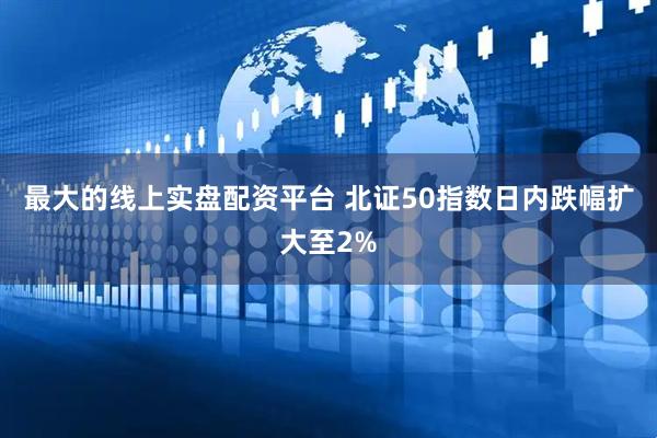 最大的线上实盘配资平台 北证50指数日内跌幅扩大至2%