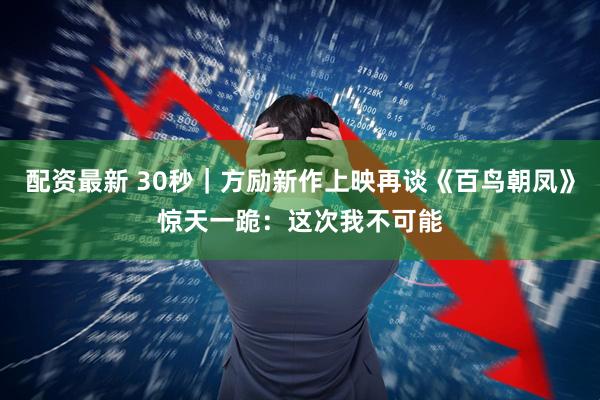 配资最新 30秒｜方励新作上映再谈《百鸟朝凤》惊天一跪：这次我不可能