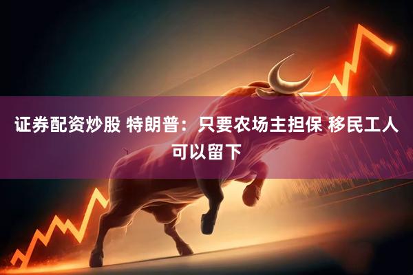 证券配资炒股 特朗普：只要农场主担保 移民工人可以留下