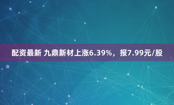 配资最新 九鼎新材上涨6.39%，报7.99元/股
