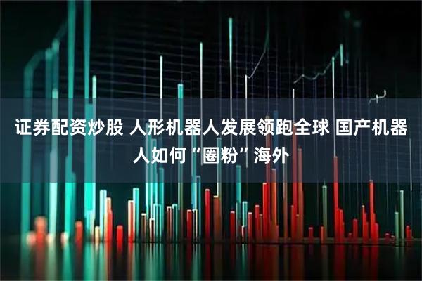 证券配资炒股 人形机器人发展领跑全球 国产机器人如何“圈粉”海外