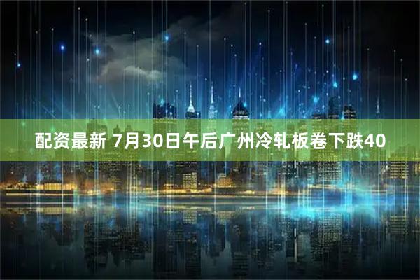 配资最新 7月30日午后广州冷轧板卷下跌40