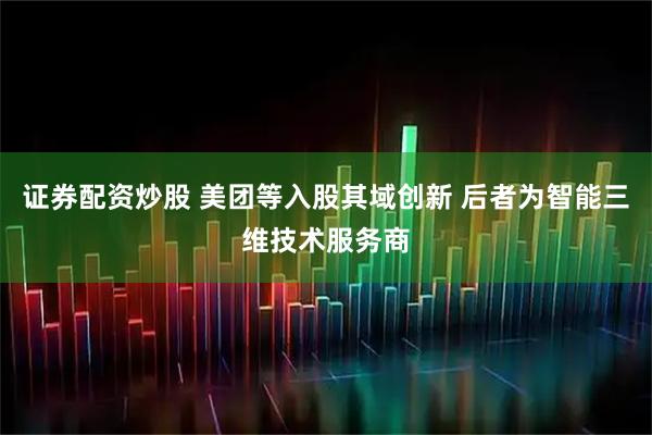 证券配资炒股 美团等入股其域创新 后者为智能三维技术服务商