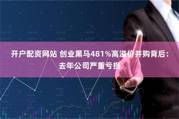 开户配资网站 创业黑马481%高溢价并购背后：去年公司严重亏损