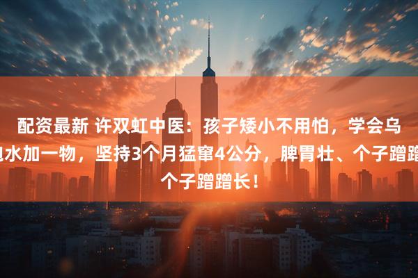 配资最新 许双虹中医：孩子矮小不用怕，学会乌梅泡水加一物，坚持3个月猛窜4公分，脾胃壮、个子蹭蹭长！