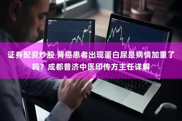 证券配资炒股 肾癌患者出现蛋白尿是病情加重了吗？成都普济中医印传方主任详解