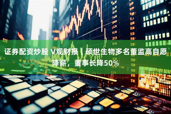 证券配资炒股 V观财报｜硕世生物多名董监高自愿降薪，董事长降50%