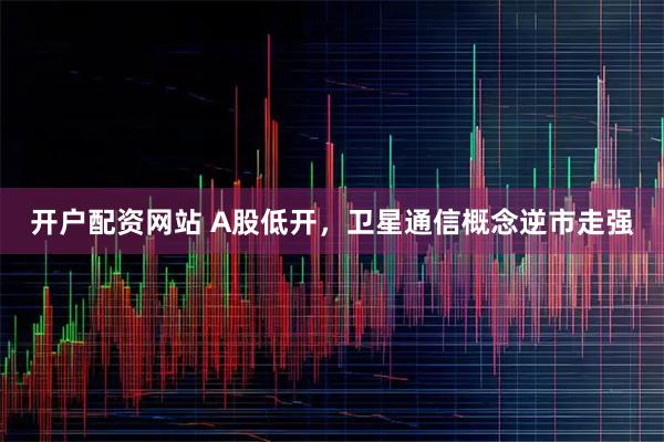 开户配资网站 A股低开，卫星通信概念逆市走强