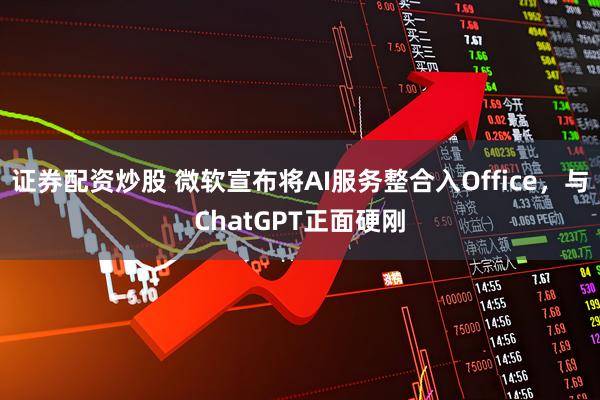 证券配资炒股 微软宣布将AI服务整合入Office，与ChatGPT正面硬刚