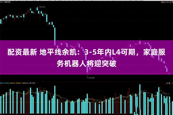 配资最新 地平线余凯：3-5年内L4可期，家庭服务机器人将迎突破