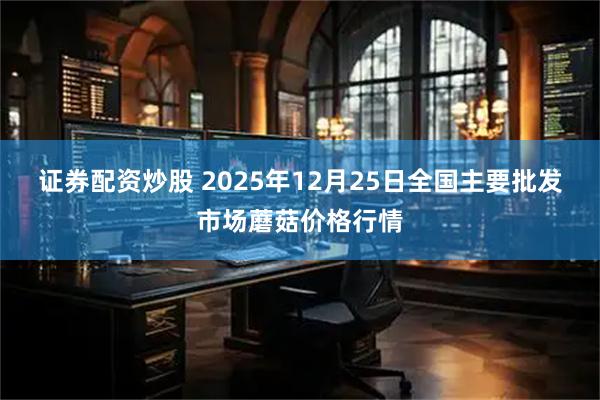 证券配资炒股 2025年12月25日全国主要批发市场蘑菇价格行情