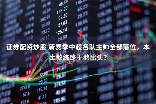 证券配资炒股 新赛季中超各队主帅全部落位，本土教练终于熬出头？