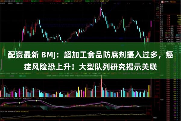 配资最新 BMJ：超加工食品防腐剂摄入过多，癌症风险恐上升！大型队列研究揭示关联