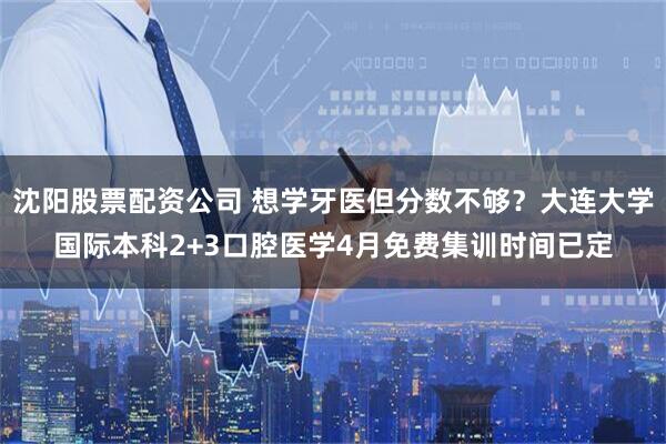 沈阳股票配资公司 想学牙医但分数不够？大连大学国际本科2+3口腔医学4月免费集训时间已定