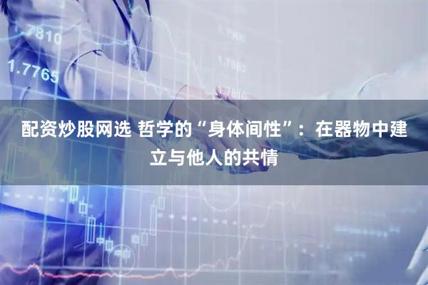 配资炒股网选 哲学的“身体间性”：在器物中建立与他人的共情