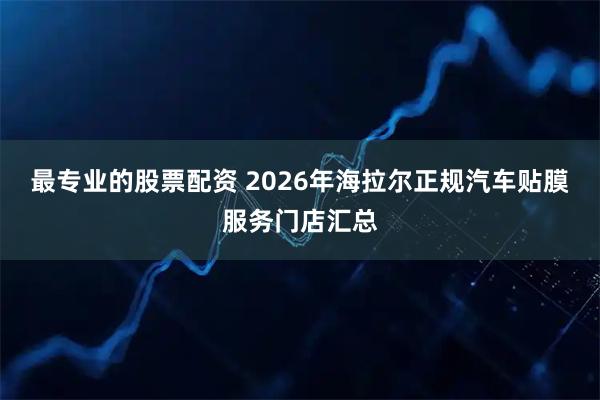 最专业的股票配资 2026年海拉尔正规汽车贴膜服务门店汇总