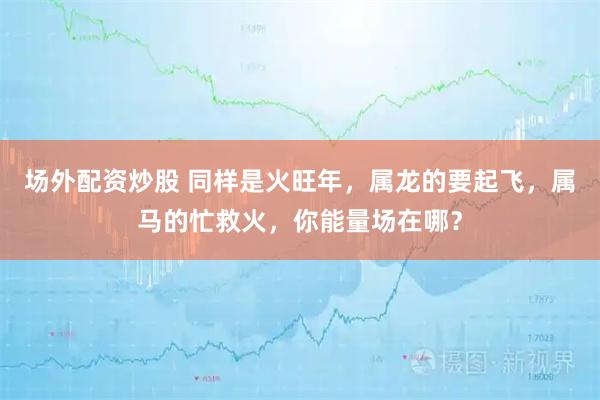 场外配资炒股 同样是火旺年，属龙的要起飞，属马的忙救火，你能量场在哪？