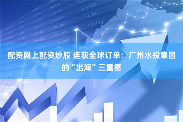 配资网上配资炒股 连获全球订单：广州水投集团的“出海”三重奏