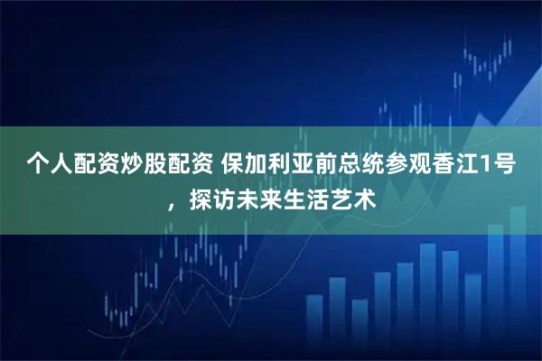 个人配资炒股配资 保加利亚前总统参观香江1号，探访未来生活艺术