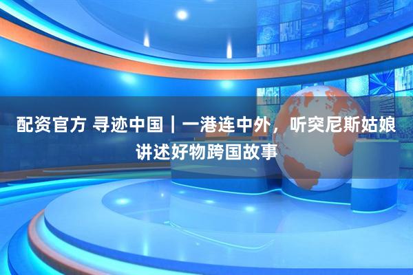 配资官方 寻迹中国｜一港连中外，听突尼斯姑娘讲述好物跨国故事