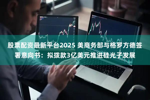 股票配资最新平台2025 美商务部与格罗方德签署意向书：拟拨款3亿美元推进硅光子发展