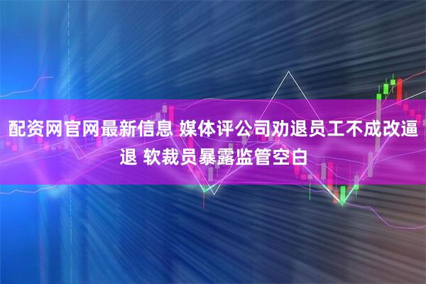 配资网官网最新信息 媒体评公司劝退员工不成改逼退 软裁员暴露监管空白